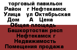 торговый павильон › Район ­ г.Нефтекамск › Улица ­ ул.Октябрьская › Дом ­ 47А › Цена ­ 400 000 › Общая площадь ­ 22 - Башкортостан респ., Нефтекамск г. Недвижимость » Помещения продажа   